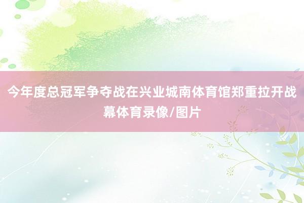 今年度总冠军争夺战在兴业城南体育馆郑重拉开战幕体育录像/图片