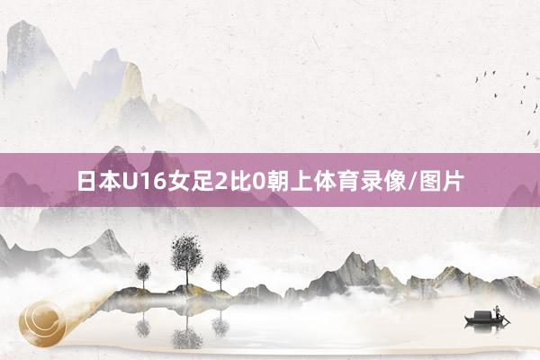 日本U16女足2比0朝上体育录像/图片